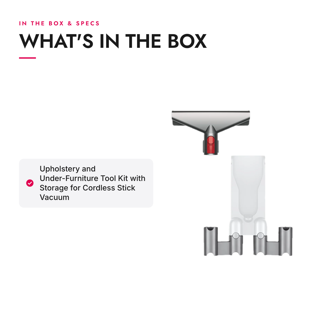 What's in the box and specifications: Upholstery and Under-Furniture Tool Kit with Storage for Cordless Stick Vacuum