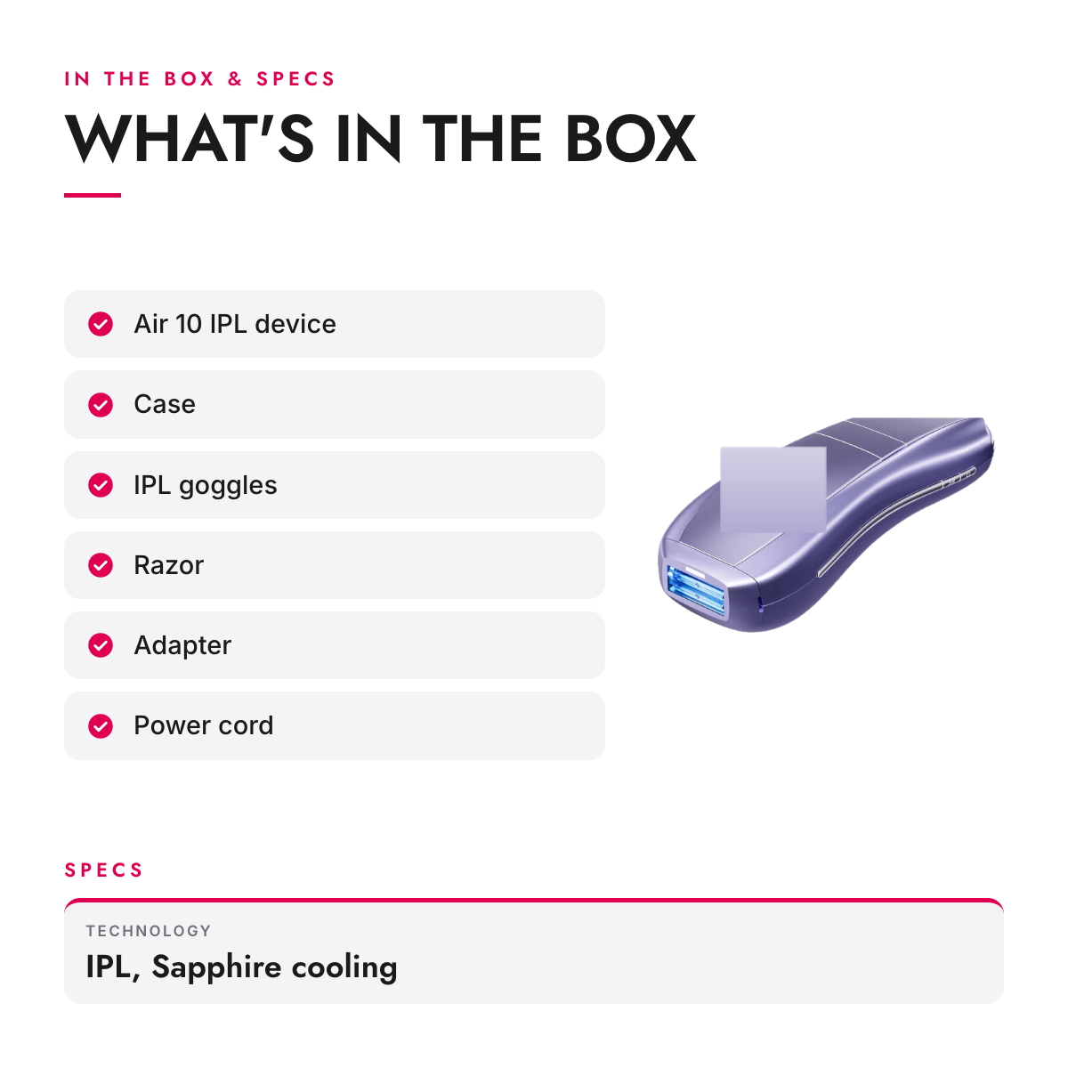 What's in the box and specifications: IPL Hair Removal Device with Contact Cooling